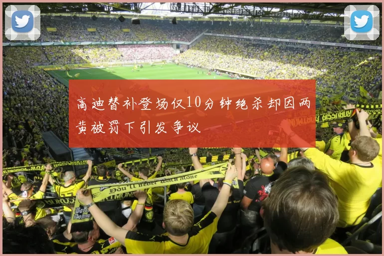 高迪替补登场仅10分钟绝杀却因两黄被罚下引发争议