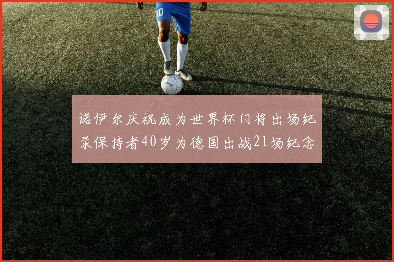 诺伊尔庆祝成为世界杯门将出场纪录保持者40岁为德国出战21场纪念照曝光