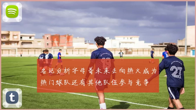名记分析字母哥未来去向热火成为热门球队还有其他队伍参与竞争