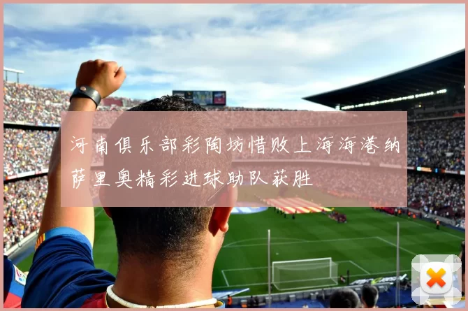 河南俱乐部彩陶坊惜败上海海港纳萨里奥精彩进球助队获胜
