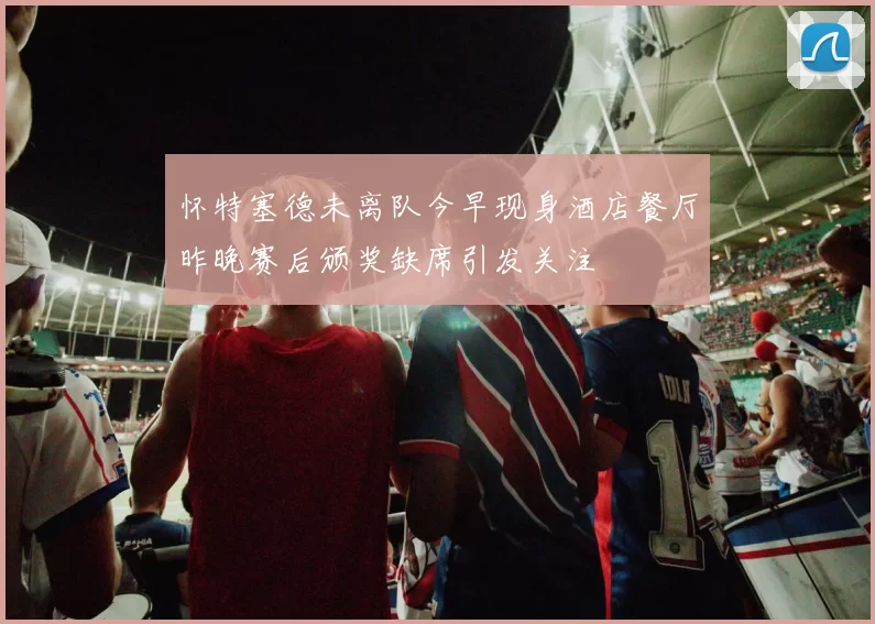 怀特塞德未离队今早现身酒店餐厅昨晚赛后颁奖缺席引发关注