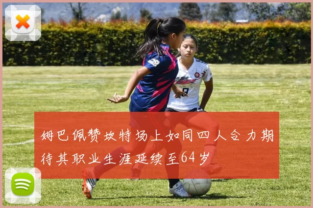 姆巴佩赞坎特场上如同四人合力期待其职业生涯延续至64岁
