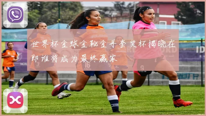 世界杯金球金靴金手套奖杯揭晓在即谁将成为最终赢家
