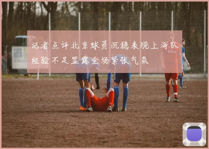 记者点评北京球员沉稳表现上海队经验不足显露全场紧张气氛