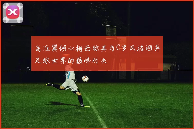 高准翼倾心梅西称其与C罗风格迥异足球世界的巅峰对决