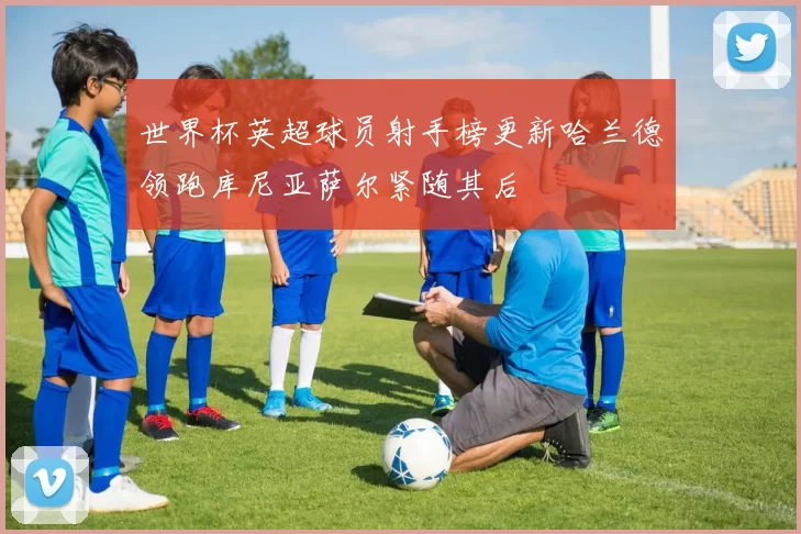世界杯英超球员射手榜更新哈兰德领跑库尼亚萨尔紧随其后