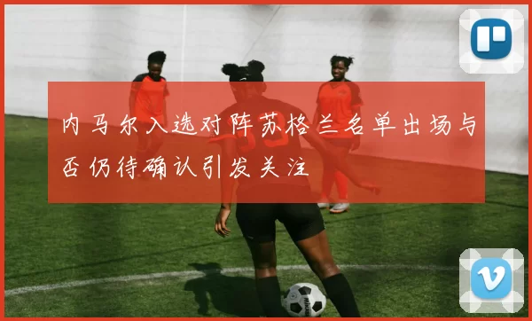 内马尔入选对阵苏格兰名单出场与否仍待确认引发关注