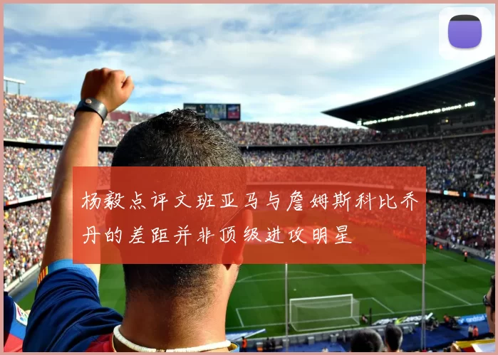 杨毅点评文班亚马与詹姆斯科比乔丹的差距并非顶级进攻明星