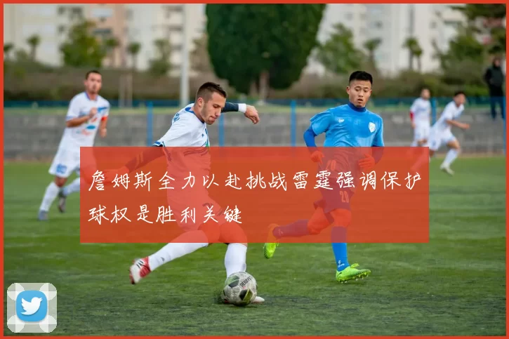 詹姆斯全力以赴挑战雷霆强调保护球权是胜利关键