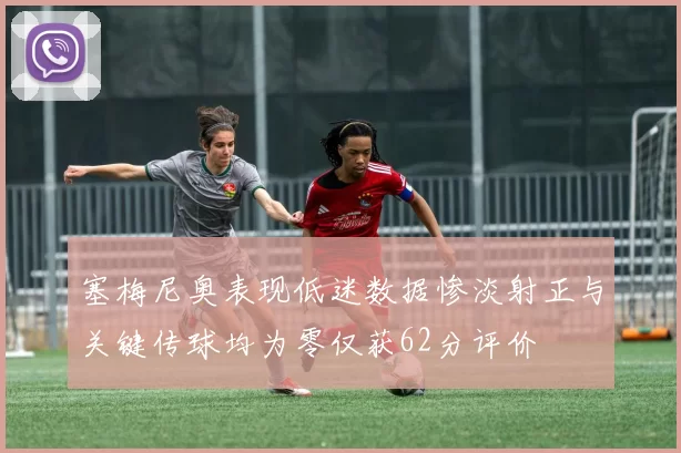 塞梅尼奥表现低迷数据惨淡射正与关键传球均为零仅获62分评价