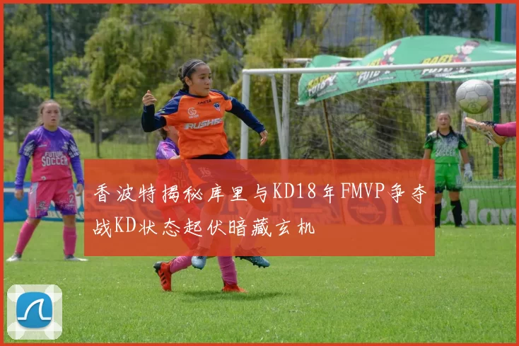 香波特揭秘库里与KD18年FMVP争夺战KD状态起伏暗藏玄机