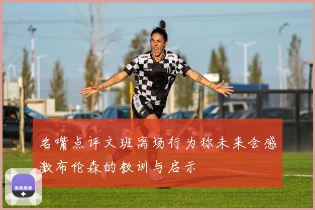 名嘴点评文班离场行为称未来会感激布伦森的教训与启示