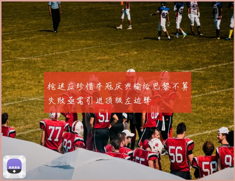 枪迷应珍惜夺冠庆典输给巴黎不算失败亟需引进顶级左边锋