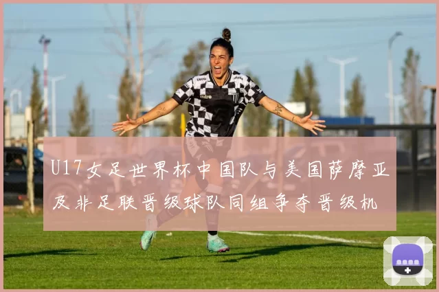 U17女足世界杯中国队与美国萨摩亚及非足联晋级球队同组争夺晋级机会