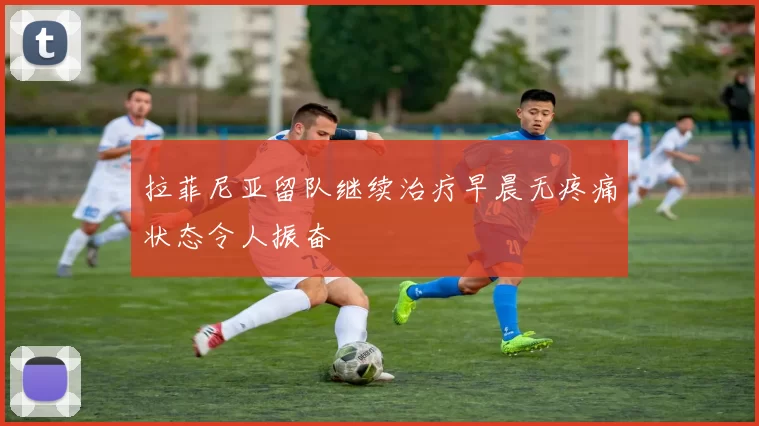 拉菲尼亚留队继续治疗早晨无疼痛状态令人振奋